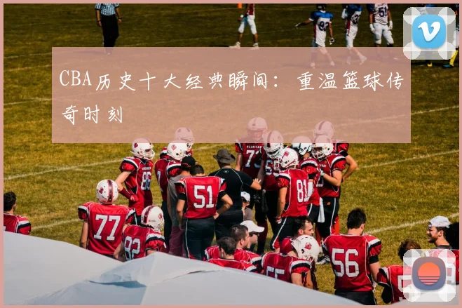 CBA历史十大经典瞬间:重温篮球传奇时刻