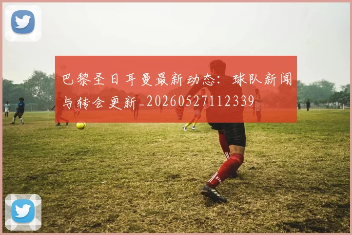 巴黎圣日耳曼最新动态:球队新闻与转会更新_20260527112339