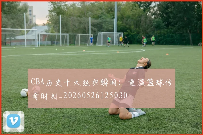 CBA历史十大经典瞬间:重温篮球传奇时刻_20260526125030
