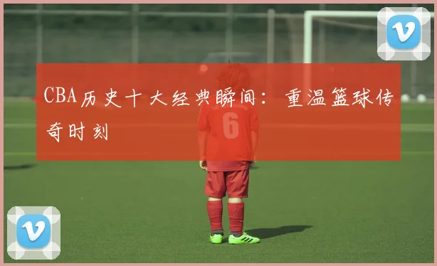 CBA历史十大经典瞬间:重温篮球传奇时刻