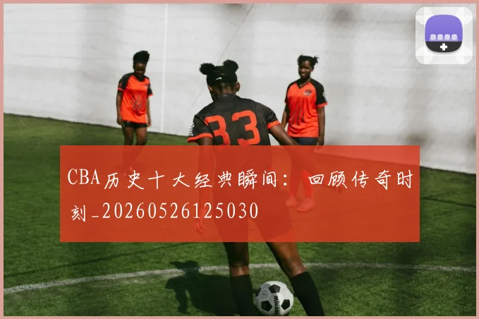 CBA历史十大经典瞬间：回顾传奇时刻_20260526125030