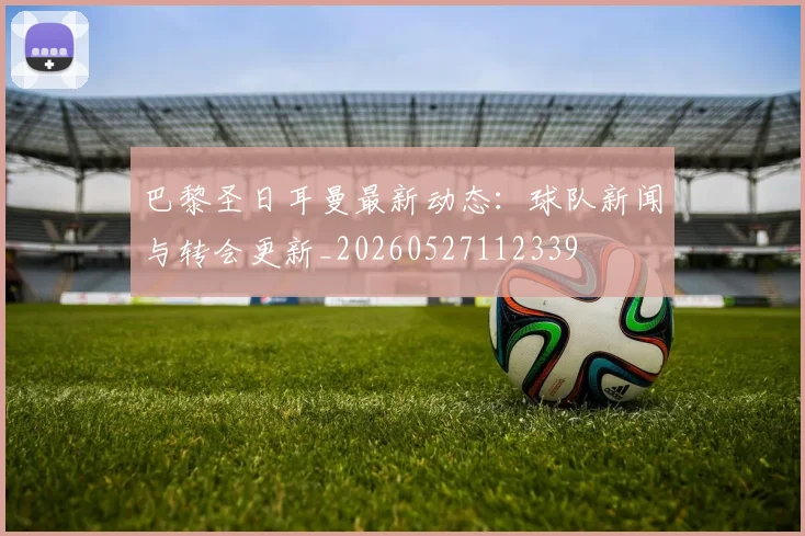 巴黎圣日耳曼最新动态：球队新闻与转会更新_20260527112339