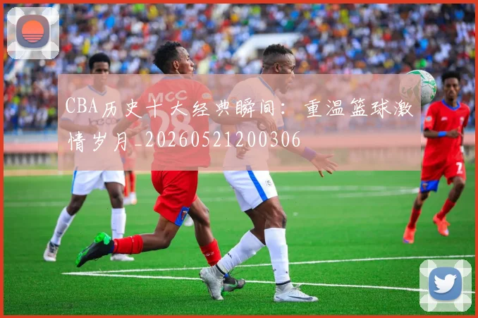 CBA历史十大经典瞬间：重温篮球激情岁月_20260521200306